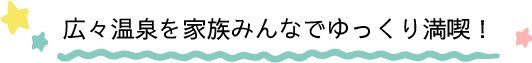 広々温泉を家族みんなでゆっくり満喫！