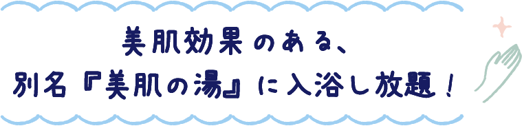 美肌効果のある、別名『美肌の湯』に入浴し放題